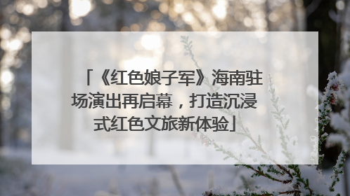 《红色娘子军》海南驻场演出再启幕，打造沉浸式红色文旅新体验