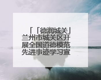 「德润城关」兰州市城关区开展全国道德模范先进事迹学习宣传活动