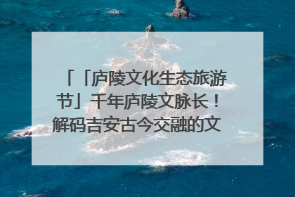 「庐陵文化生态旅游节」千年庐陵文脉长！解码吉安古今交融的文化图谱（图）