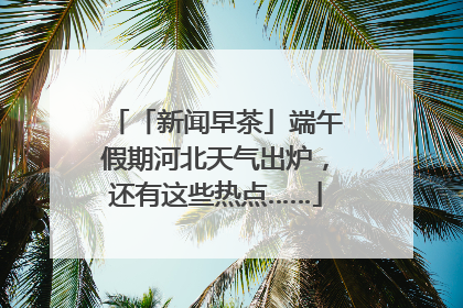 「新闻早茶」端午假期河北天气出炉，还有这些热点……