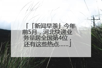 「新闻早茶」今年前5月，河北快递业务量居全国第4位，还有这些热点……