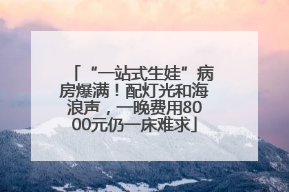 “一站式生娃”病房爆满！配灯光和海浪声，一晚费用8000元仍一床难求