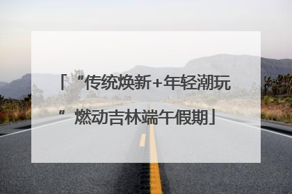 “传统焕新+年轻潮玩”燃动吉林端午假期