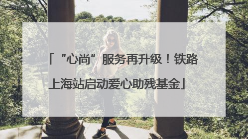 “心尚”服务再升级！铁路上海站启动爱心助残基金