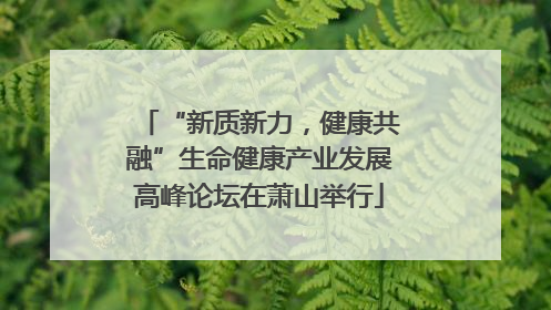 “新质新力，健康共融”生命健康产业发展高峰论坛在萧山举行