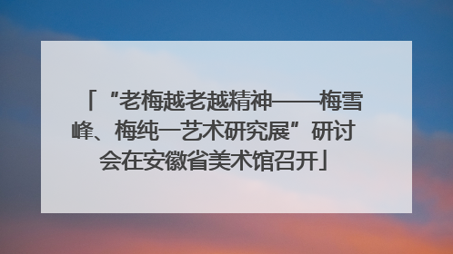 “老梅越老越精神——梅雪峰、梅纯一艺术研究展”研讨会在安徽省美术馆召开