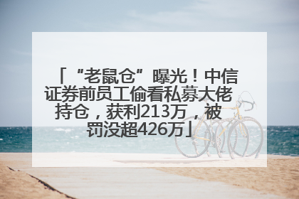 “老鼠仓”曝光！中信证券前员工偷看私募大佬持仓，获利213万，被罚没超426万