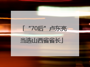 “70后”卢东亮当选山西省省长
