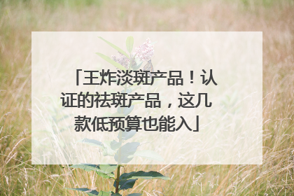 王炸淡斑产品！认证的祛斑产品，这几款低预算也能入