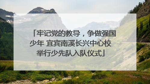 牢记党的教导，争做强国少年 宜宾南溪长兴中心校举行少先队入队仪式