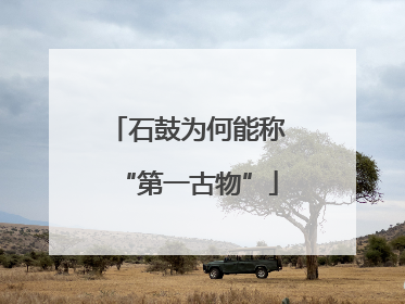 石鼓为何能称“第一古物”