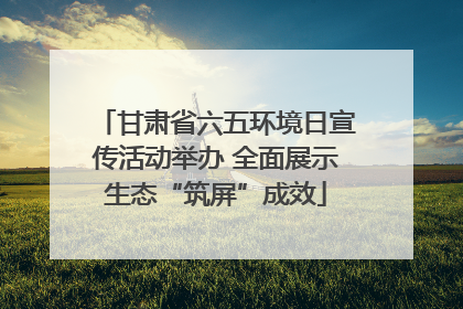 甘肃省六五环境日宣传活动举办 全面展示生态“筑屏”成效