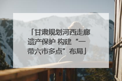 甘肃规划河西走廊遗产保护 构建“一带六市多点”布局