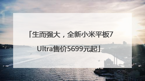 生而强大，全新小米平板7 Ultra售价5699元起