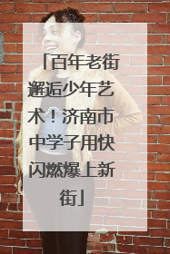 百年老街邂逅少年艺术！济南市中学子用快闪燃爆上新街