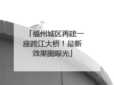 福州城区再建一座跨江大桥！最新效果图曝光
