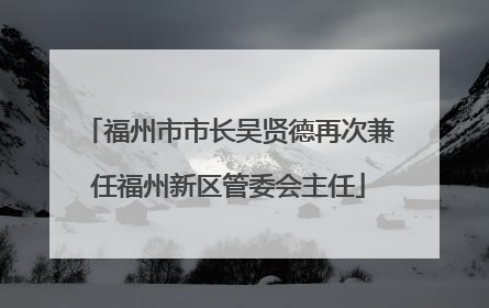 福州市市长吴贤德再次兼任福州新区管委会主任