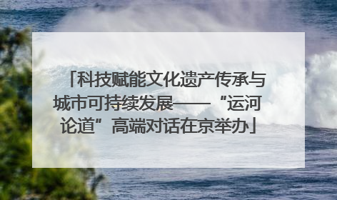 科技赋能文化遗产传承与城市可持续发展——“运河论道”高端对话在京举办