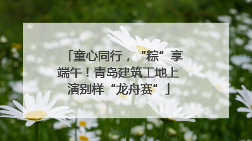 童心同行，“粽”享端午！青岛建筑工地上演别样“龙舟赛”