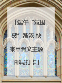 端午“氛围感”渐浓 快来甲骨文主题邮局打卡