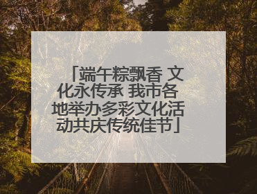 端午粽飘香 文化永传承 我市各地举办多彩文化活动共庆传统佳节