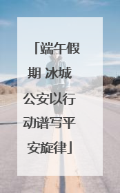 端午假期 冰城公安以行动谱写平安旋律