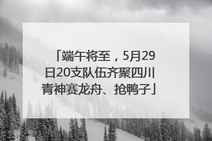 端午将至，5月29日20支队伍齐聚四川青神赛龙舟、抢鸭子