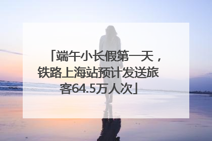 端午小长假第一天，铁路上海站预计发送旅客64.5万人次