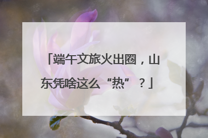 端午文旅火出圈，山东凭啥这么“热”？