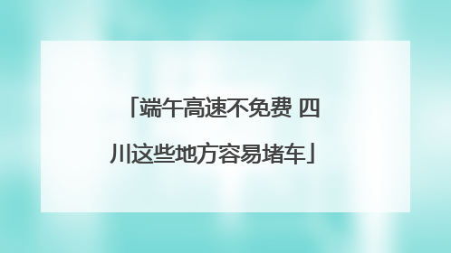 端午高速不免费 四川这些地方容易堵车