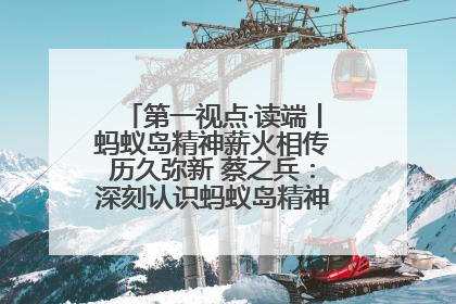 第一视点·读端丨蚂蚁岛精神薪火相传历久弥新 蔡之兵：深刻认识蚂蚁岛精神的“精气神”