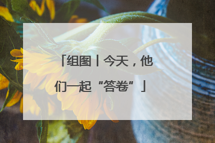组图丨今天，他们一起“答卷”