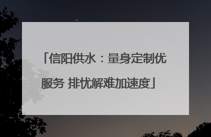 信阳供水：量身定制优服务 排忧解难加速度