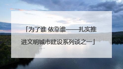 为了谁 依靠谁——扎实推进文明城市建设系列谈之一