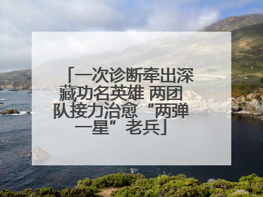 一次诊断牵出深藏功名英雄 两团队接力治愈“两弹一星”老兵