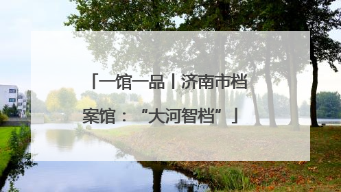 一馆一品丨济南市档案馆：“大河智档”