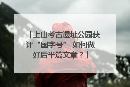 上山考古遗址公园获评“国字号” 如何做好后半篇文章？