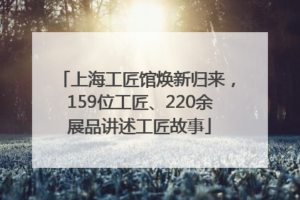 上海工匠馆焕新归来，159位工匠、220余展品讲述工匠故事