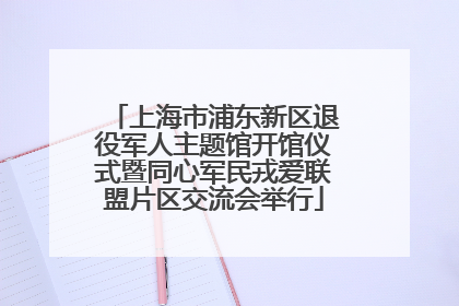 上海市浦东新区退役军人主题馆开馆仪式暨同心军民戎爱联盟片区交流会举行