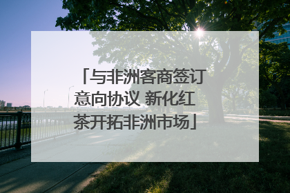 与非洲客商签订意向协议 新化红茶开拓非洲市场