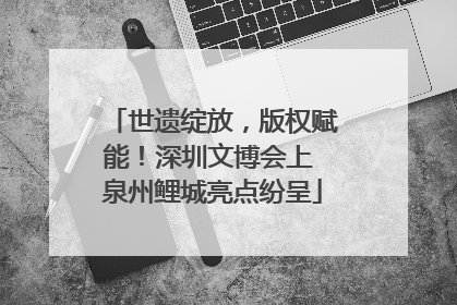 世遗绽放，版权赋能！深圳文博会上 泉州鲤城亮点纷呈