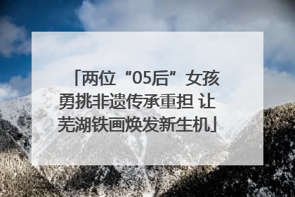 两位“05后”女孩勇挑非遗传承重担 让芜湖铁画焕发新生机