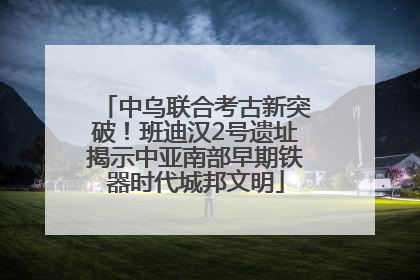 中乌联合考古新突破！班迪汉2号遗址揭示中亚南部早期铁器时代城邦文明