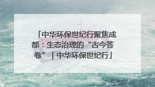 中华环保世纪行聚焦成都：生态治理的“古今答卷”｜中华环保世纪行