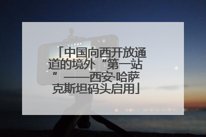 中国向西开放通道的境外“第一站”——西安·哈萨克斯坦码头启用