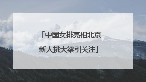 中国女排亮相北京 新人挑大梁引关注