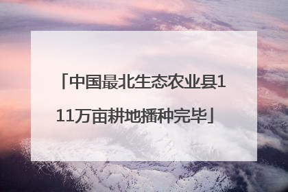 中国最北生态农业县111万亩耕地播种完毕