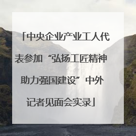 中央企业产业工人代表参加“弘扬工匠精神 助力强国建设”中外记者见面会实录
