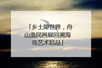 乡土即世界，舟山渔民画展回溯海岛艺术精品