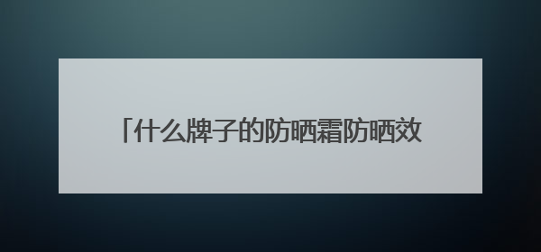 什么牌子的防晒霜防晒效果好？2025推荐十大品牌型号出炉，闭眼入